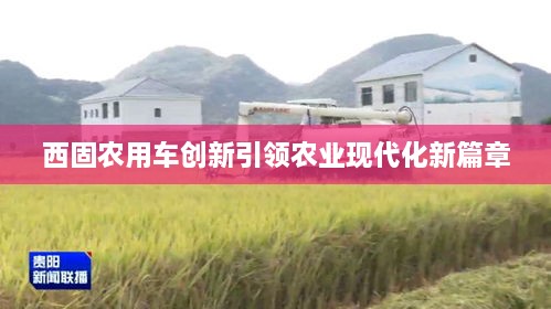 西固農用車(chē)創(chuàng  )新引領(lǐng)農業(yè)現代化新篇章