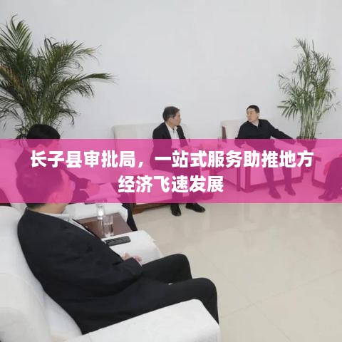 長(cháng)子縣審批局，一站式服務(wù)助推地方經(jīng)濟飛速發(fā)展