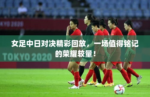 女足中日對決精彩回放，一場(chǎng)值得銘記的榮耀較量！