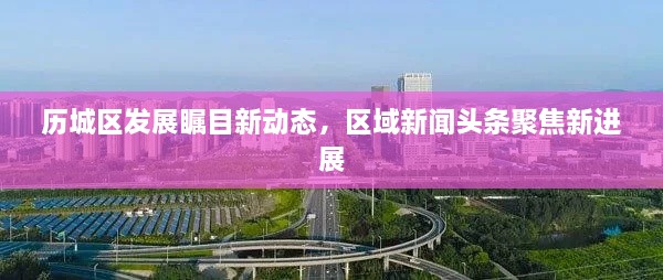 歷城區發(fā)展矚目新動(dòng)態(tài)，區域新聞頭條聚焦新進(jìn)展