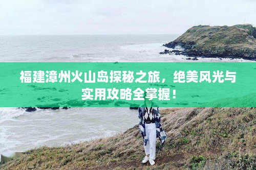 福建漳州火山島探秘之旅，絕美風(fēng)光與實(shí)用攻略全掌握！