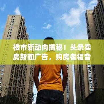 樓市新動(dòng)向揭秘！頭條賣(mài)房新聞廣告，購房者福音來(lái)襲！