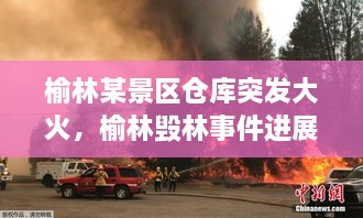 榆林某景區倉庫突發(fā)大火，榆林毀林事件進(jìn)展 
