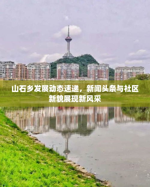 山石鄉發(fā)展動(dòng)態(tài)速遞，新聞頭條與社區新貌展現新風(fēng)采